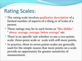 Rating Scales:
 The rating scale involves qualitative description of a
limited number of aspects of a thing or of traits of a
person.
 These ratings may be in such forms as “like-dislike”,
“ above average, average, below average” etc.
 There is no specific rule whether to use a two-points
scale, three-point scale or scale with still more points.
 In practice, three to seven points scales are generally
used for the simple reason that more points on a scale
provide an opportunity for greater sensitivity of
measurement.
 