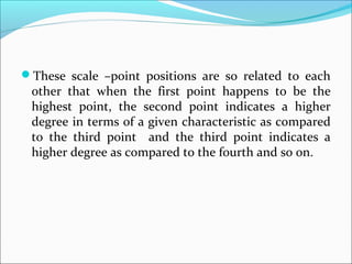 These scale –point positions are so related to each
other that when the first point happens to be the
highest point, the second point indicates a higher
degree in terms of a given characteristic as compared
to the third point and the third point indicates a
higher degree as compared to the fourth and so on.
 