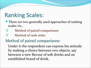 Ranking Scales:
There are two generally used approaches of ranking
scales viz.,
 Method of paired comparisons
 Method of rank order
Method of paired comparisons:
Under it the respondent can express his attitude
by making a choice between two objects, say
between a new flavour of soft drinks and an
established brand of drink.
 