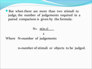 But when there are more than two stimuli to
judge, the number of judgements required in a
paired comparison is given by the formula:
N= n(n-1)
2
Where N=number of judgements
n=number of stimuli or objects to be judged.
 