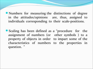 Numbers for measuring the distinctions of degree
in the attitudes/opinions are, thus, assigned to
individuals corresponding to their scale-positions.
Scaling has been defined as a “procedure for the
assignment of numbers (or other symbols ) to a
property of objects in order to impart some of the
characteristics of numbers to the properties in
question. ”
 