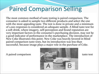 Paired Comparison Selling
The most common method of taste testing is paired comparison. The
consumer is asked to sample two different products and select the one
with the most appealing taste. The test is done in private and a minimum
of 1,000 responses is considered an adequate sample. A blind taste test for
a soft drink, where imagery, self-perception and brand reputation are
very important factors in the consumer’s purchasing decision, may not be
a good indicator of performance in the marketplace. The introduction of
New Coke illustrates this point. New Coke was heavily favored in blind
paired comparison taste tests, but its introduction was less than
successful, because image plays a major role in the purchase of Coke.
A paired comparison taste test
 