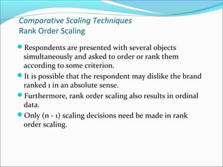 Comparative Scaling Techniques
Rank Order Scaling
Respondents are presented with several objects
simultaneously and asked to order or rank them
according to some criterion.
It is possible that the respondent may dislike the brand
ranked 1 in an absolute sense.
Furthermore, rank order scaling also results in ordinal
data.
Only (n - 1) scaling decisions need be made in rank
order scaling.
 
