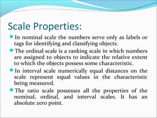 Scale Properties:
In nominal scale the numbers serve only as labels or
tags for identifying and classifying objects.
The ordinal scale is a ranking scale in which numbers
are assigned to objects to indicate the relative extent
to which the objects possess some characteristic.
In interval scale numerically equal distances on the
scale represent equal values in the characteristic
being measured.
The ratio scale possesses all the properties of the
nominal, ordinal, and interval scales. It has an
absolute zero point.
 