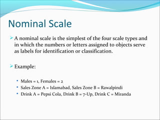 Nominal Scale
A nominal scale is the simplest of the four scale types and
in which the numbers or letters assigned to objects serve
as labels for identification or classification.
Example:
 Males = 1, Females = 2
 Sales Zone A = Islamabad, Sales Zone B = Rawalpindi
 Drink A = Pepsi Cola, Drink B = 7-Up, Drink C = Miranda
 