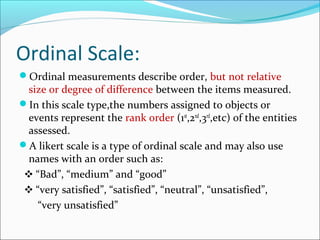 Ordinal Scale:
Ordinal measurements describe order, but not relative
size or degree of difference between the items measured.
In this scale type,the numbers assigned to objects or
events represent the rank order (1st
,2nd
,3rd
,etc) of the entities
assessed.
A likert scale is a type of ordinal scale and may also use
names with an order such as:
❖ “Bad”, “medium” and “good”
❖ “very satisfied”, “satisfied”, “neutral”, “unsatisfied”,
“very unsatisfied”
 