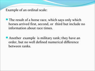 Example of an ordinal scale:
The result of a horse race, which says only which
horses arrived first, second, or third but include no
information about race times.
Another example is military rank; they have an
order, but no well defined numerical difference
between ranks.
 