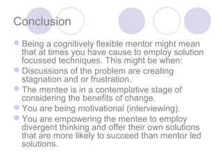 Conclusion
Being a cognitively flexible mentor might mean
 that at times you have cause to employ solution
 focussed techniques. This might be when:
Discussions of the problem are creating
 stagnation and or frustration.
The mentee is in a contemplative stage of
 considering the benefits of change.
You are being motivational (interviewing).
You are empowering the mentee to employ
 divergent thinking and offer their own solutions
 that are more likely to succeed than mentor led
 solutions.
 