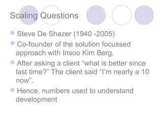 Scaling Questions

Steve De Shazer (1940 -2005)
Co-founder of the solution focussed
 approach with Insoo Kim Berg.
After asking a client “what is better since
 last time?” The client said “I’m nearly a 10
 now”.
Hence, numbers used to understand
 development
 