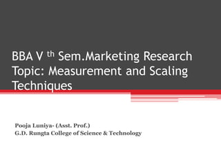 BBA V th Sem.Marketing Research
Topic: Measurement and Scaling
Techniques
Pooja Luniya- (Asst. Prof.)
G.D. Rungta College of Science & Technology
 