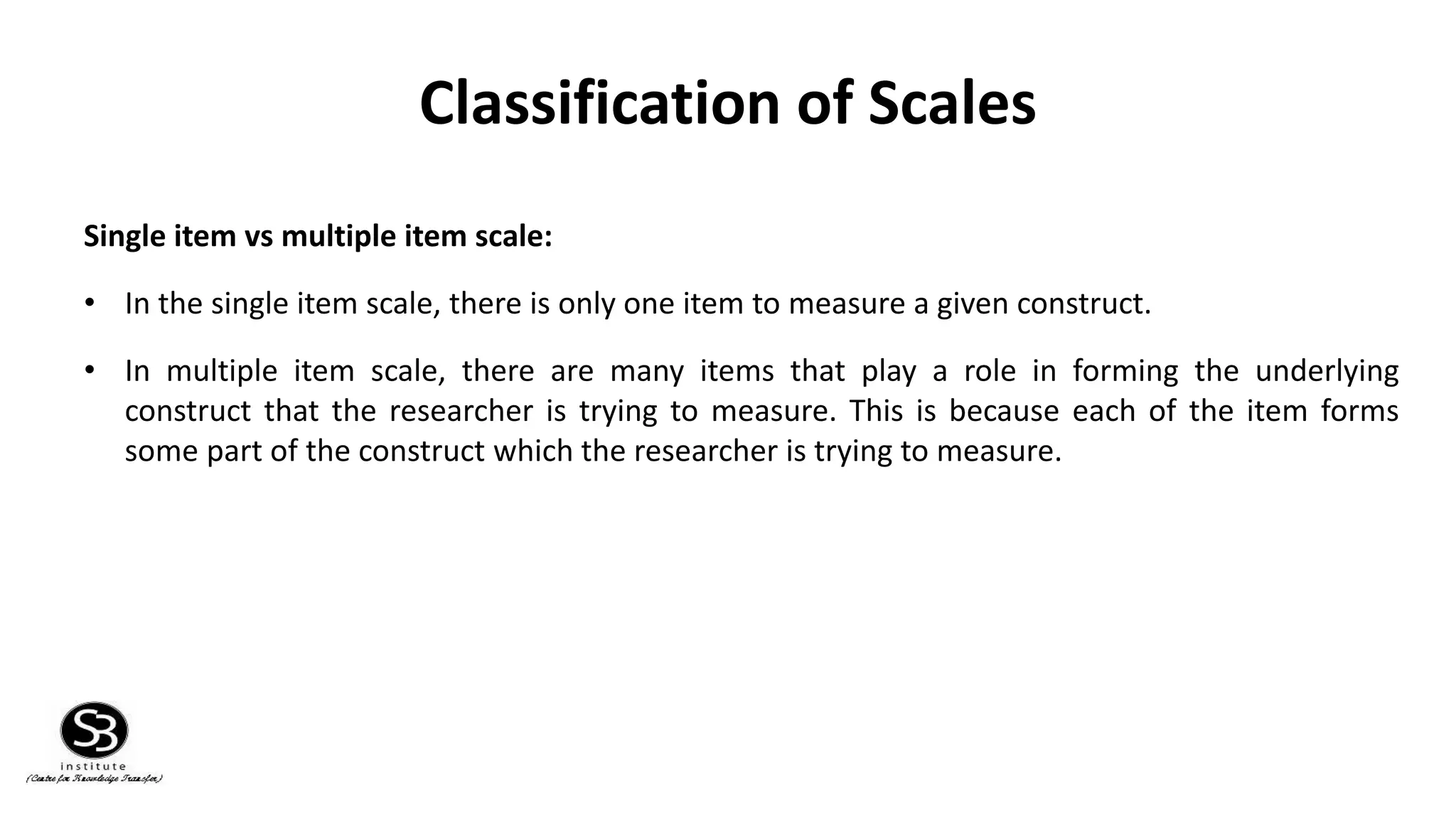 Classification of Scales
Single item vs multiple item scale:
• In the single item scale, there is only one item to measure a given construct.
• In multiple item scale, there are many items that play a role in forming the underlying
construct that the researcher is trying to measure. This is because each of the item forms
some part of the construct which the researcher is trying to measure.
 