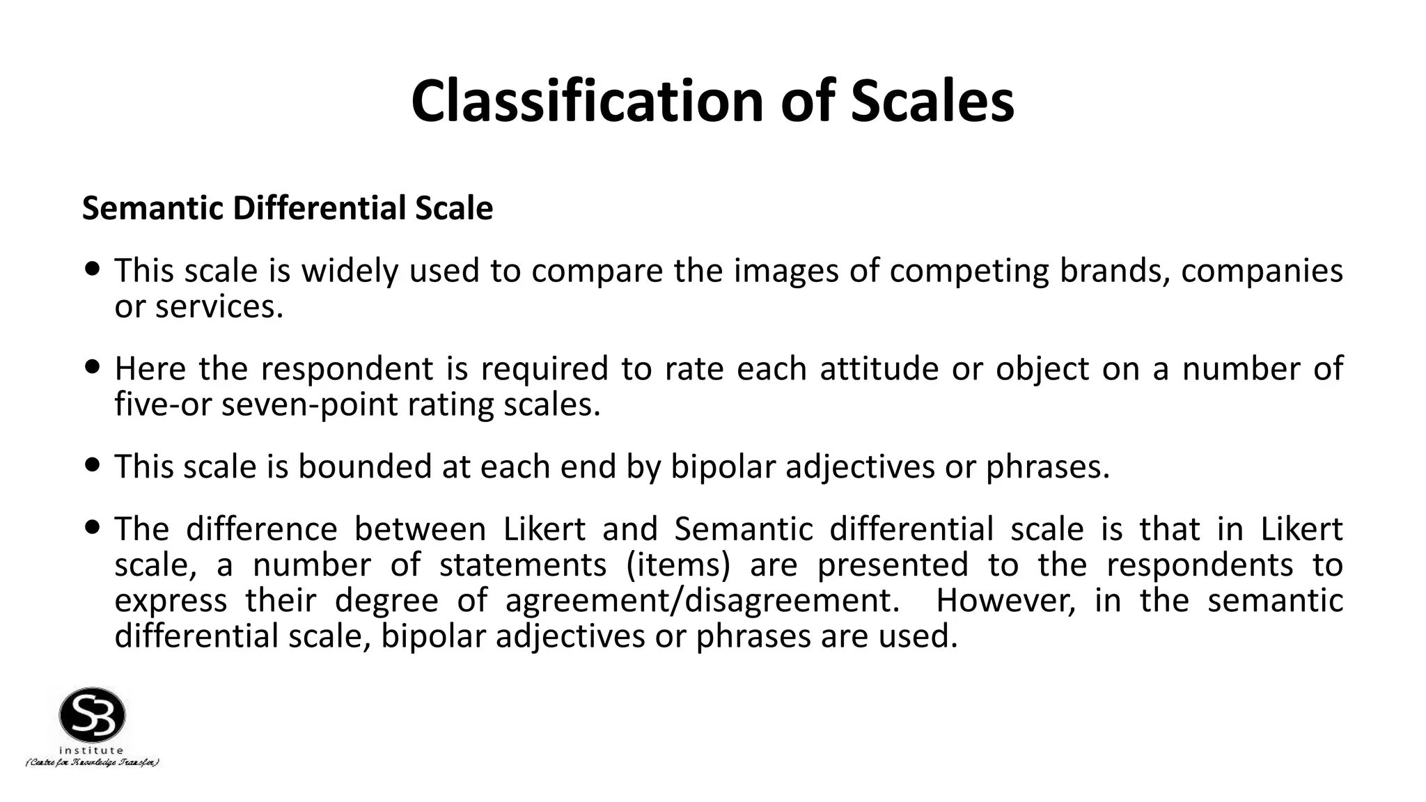 Classification of Scales
Semantic Differential Scale
 This scale is widely used to compare the images of competing brands, companies
or services.
 Here the respondent is required to rate each attitude or object on a number of
five-or seven-point rating scales.
 This scale is bounded at each end by bipolar adjectives or phrases.
 The difference between Likert and Semantic differential scale is that in Likert
scale, a number of statements (items) are presented to the respondents to
express their degree of agreement/disagreement. However, in the semantic
differential scale, bipolar adjectives or phrases are used.
 