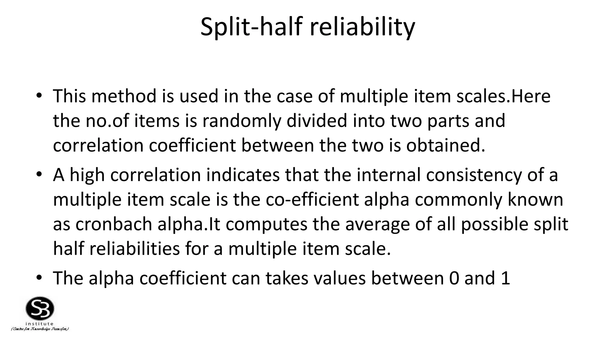 Split-half reliability
• This method is used in the case of multiple item scales.Here
the no.of items is randomly divided into two parts and
correlation coefficient between the two is obtained.
• A high correlation indicates that the internal consistency of a
multiple item scale is the co-efficient alpha commonly known
as cronbach alpha.It computes the average of all possible split
half reliabilities for a multiple item scale.
• The alpha coefficient can takes values between 0 and 1
 