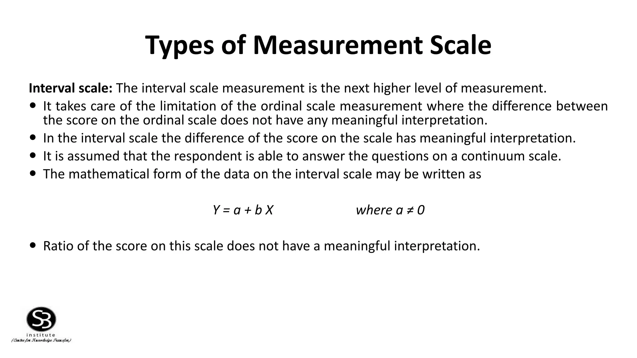 Types of Measurement Scale
Interval scale: The interval scale measurement is the next higher level of measurement.
 It takes care of the limitation of the ordinal scale measurement where the difference between
the score on the ordinal scale does not have any meaningful interpretation.
 In the interval scale the difference of the score on the scale has meaningful interpretation.
 It is assumed that the respondent is able to answer the questions on a continuum scale.
 The mathematical form of the data on the interval scale may be written as
Y = a + b X where a ≠ 0
 Ratio of the score on this scale does not have a meaningful interpretation.
 
