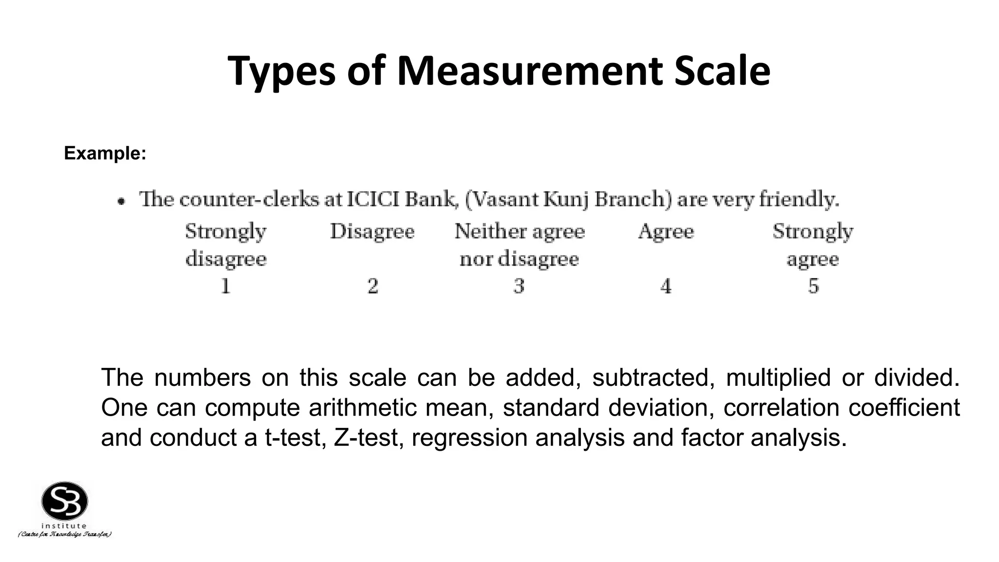 Types of Measurement Scale
Example:
The numbers on this scale can be added, subtracted, multiplied or divided.
One can compute arithmetic mean, standard deviation, correlation coefficient
and conduct a t-test, Z-test, regression analysis and factor analysis.
 