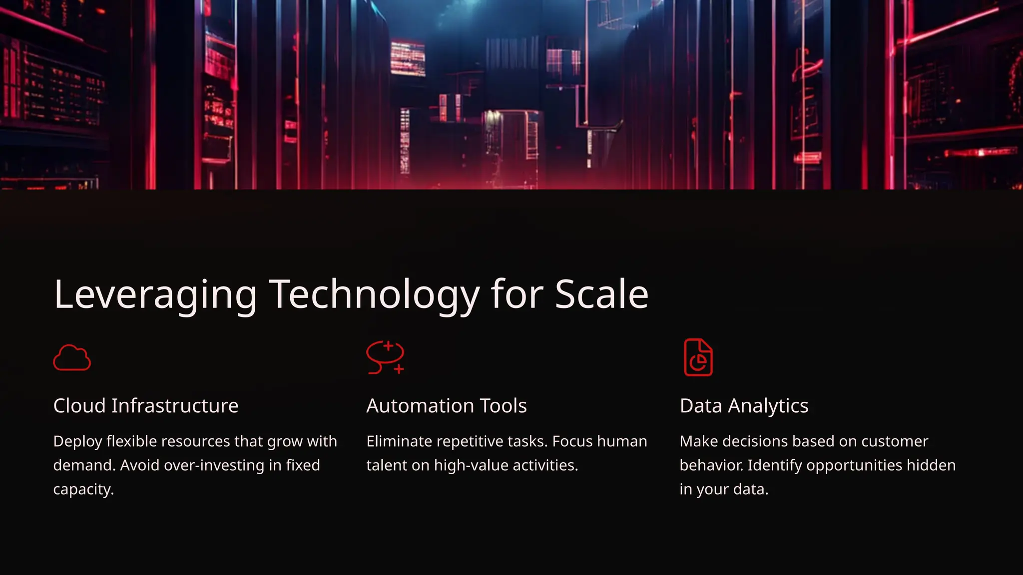 Leveraging Technology for Scale
Cloud Infrastructure
Deploy flexible resources that grow with
demand. Avoid over-investing in fixed
capacity.
Automation Tools
Eliminate repetitive tasks. Focus human
talent on high-value activities.
Data Analytics
Make decisions based on customer
behavior. Identify opportunities hidden
in your data.
 