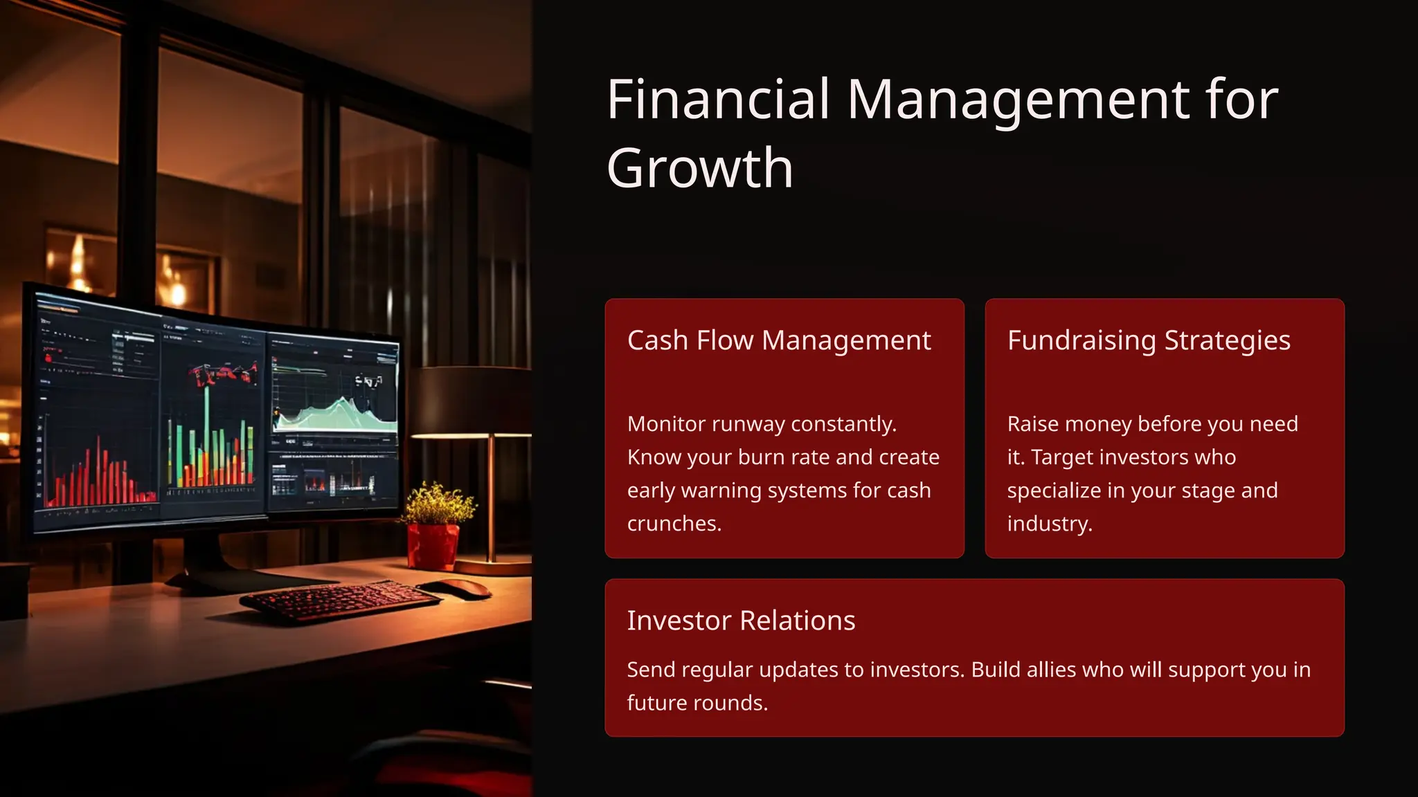 Financial Management for
Growth
Cash Flow Management
Monitor runway constantly.
Know your burn rate and create
early warning systems for cash
crunches.
Fundraising Strategies
Raise money before you need
it. Target investors who
specialize in your stage and
industry.
Investor Relations
Send regular updates to investors. Build allies who will support you in
future rounds.
 