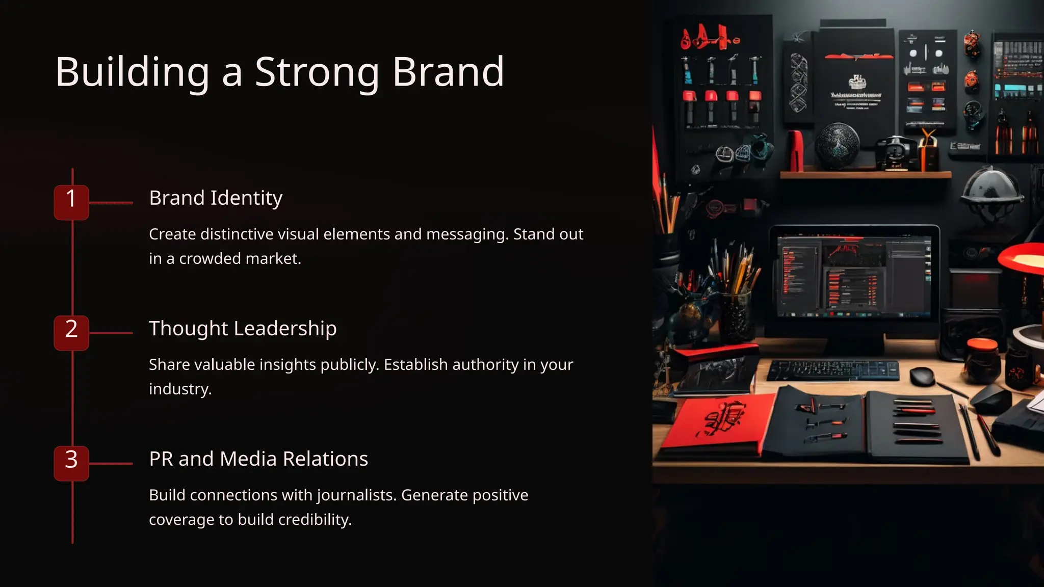 Building a Strong Brand
1 Brand Identity
Create distinctive visual elements and messaging. Stand out
in a crowded market.
2 Thought Leadership
Share valuable insights publicly. Establish authority in your
industry.
3 PR and Media Relations
Build connections with journalists. Generate positive
coverage to build credibility.
 