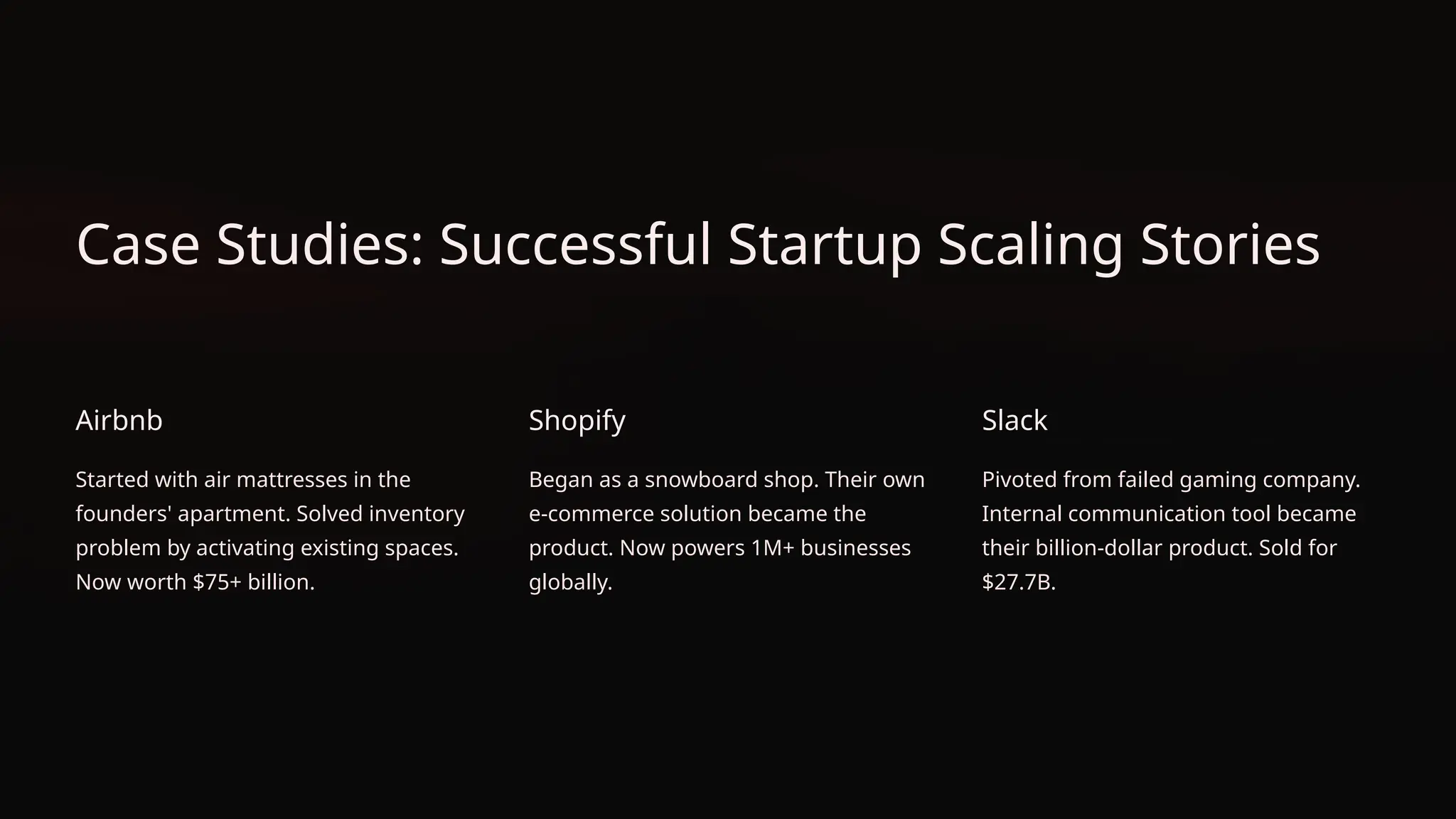 Case Studies: Successful Startup Scaling Stories
Airbnb
Started with air mattresses in the
founders' apartment. Solved inventory
problem by activating existing spaces.
Now worth $75+ billion.
Shopify
Began as a snowboard shop. Their own
e-commerce solution became the
product. Now powers 1M+ businesses
globally.
Slack
Pivoted from failed gaming company.
Internal communication tool became
their billion-dollar product. Sold for
$27.7B.
 
