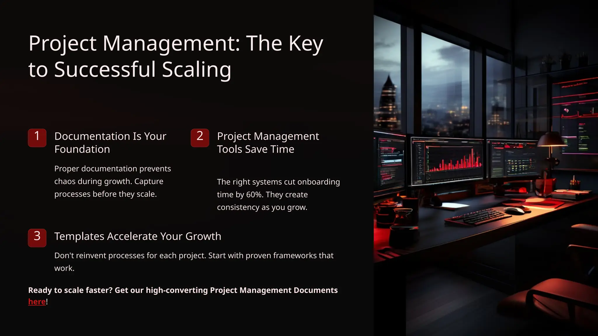 Project Management: The Key
to Successful Scaling
1 Documentation Is Your
Foundation
Proper documentation prevents
chaos during growth. Capture
processes before they scale.
2 Project Management
Tools Save Time
The right systems cut onboarding
time by 60%. They create
consistency as you grow.
3 Templates Accelerate Your Growth
Don't reinvent processes for each project. Start with proven frameworks that
work.
Ready to scale faster? Get our high-converting Project Management Documents
here!
 