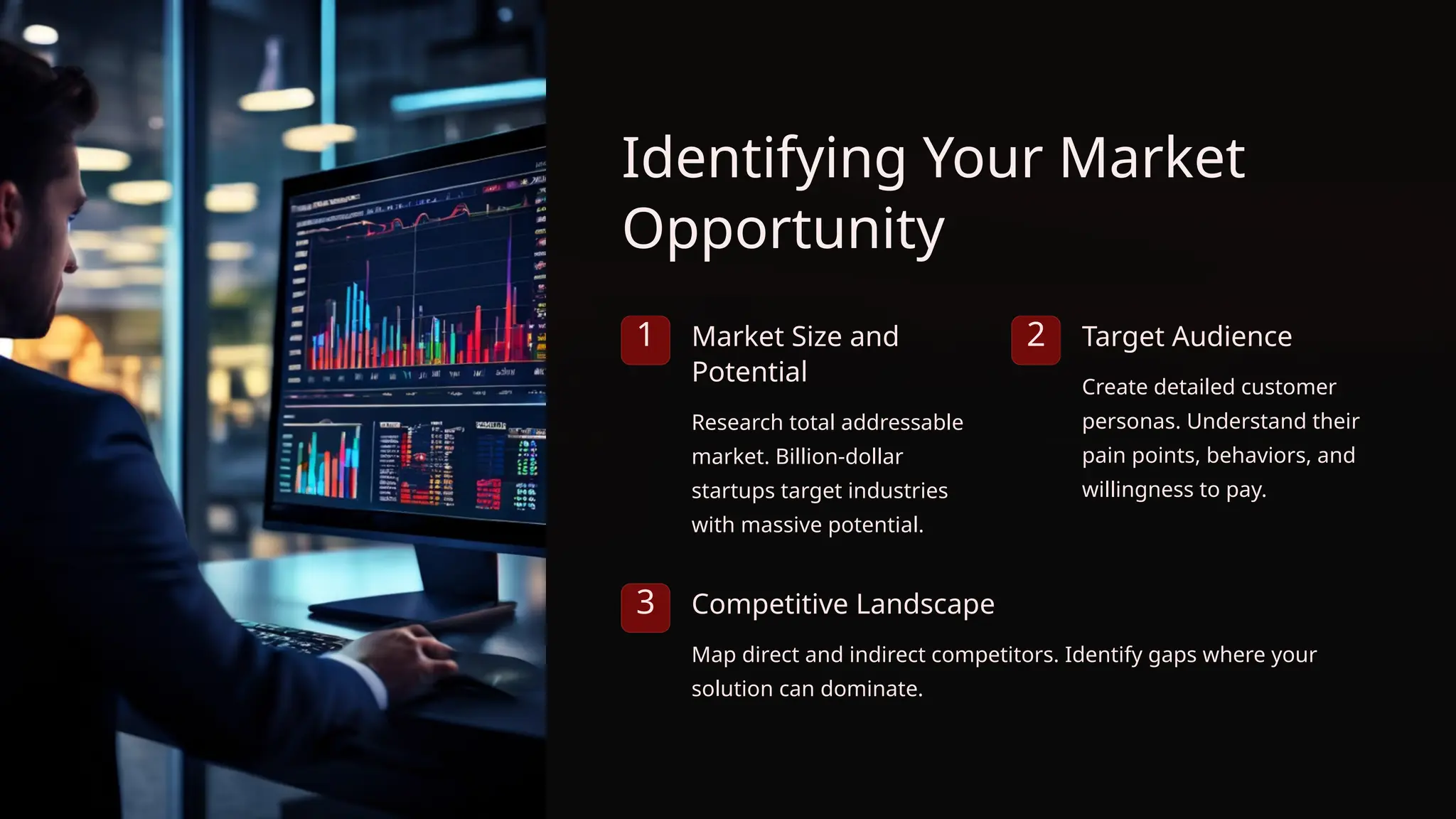 Identifying Your Market
Opportunity
1 Market Size and
Potential
Research total addressable
market. Billion-dollar
startups target industries
with massive potential.
2 Target Audience
Create detailed customer
personas. Understand their
pain points, behaviors, and
willingness to pay.
3 Competitive Landscape
Map direct and indirect competitors. Identify gaps where your
solution can dominate.
 