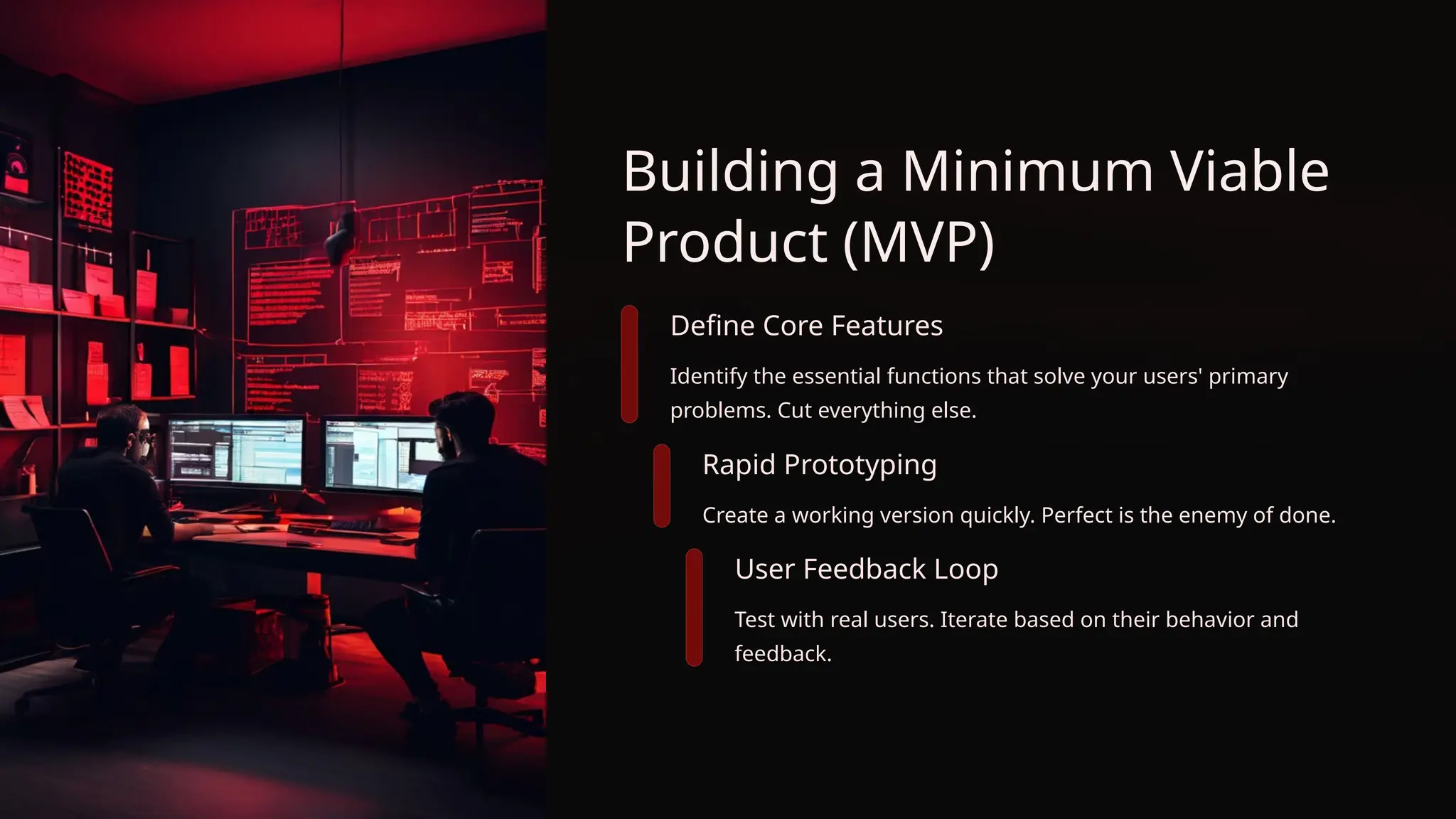 Building a Minimum Viable
Product (MVP)
Define Core Features
Identify the essential functions that solve your users' primary
problems. Cut everything else.
Rapid Prototyping
Create a working version quickly. Perfect is the enemy of done.
User Feedback Loop
Test with real users. Iterate based on their behavior and
feedback.
 