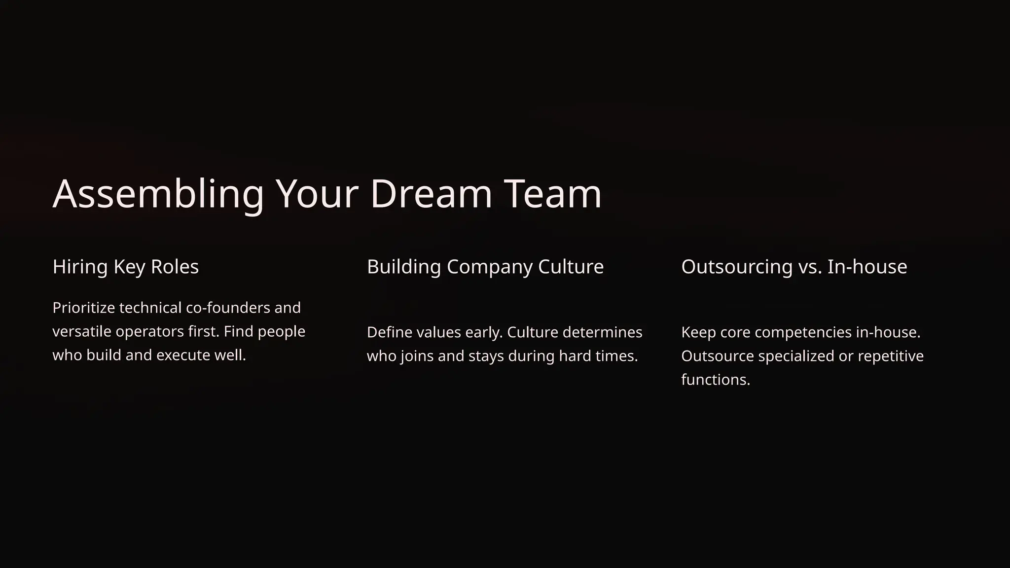 Assembling Your Dream Team
Hiring Key Roles
Prioritize technical co-founders and
versatile operators first. Find people
who build and execute well.
Building Company Culture
Define values early. Culture determines
who joins and stays during hard times.
Outsourcing vs. In-house
Keep core competencies in-house.
Outsource specialized or repetitive
functions.
 