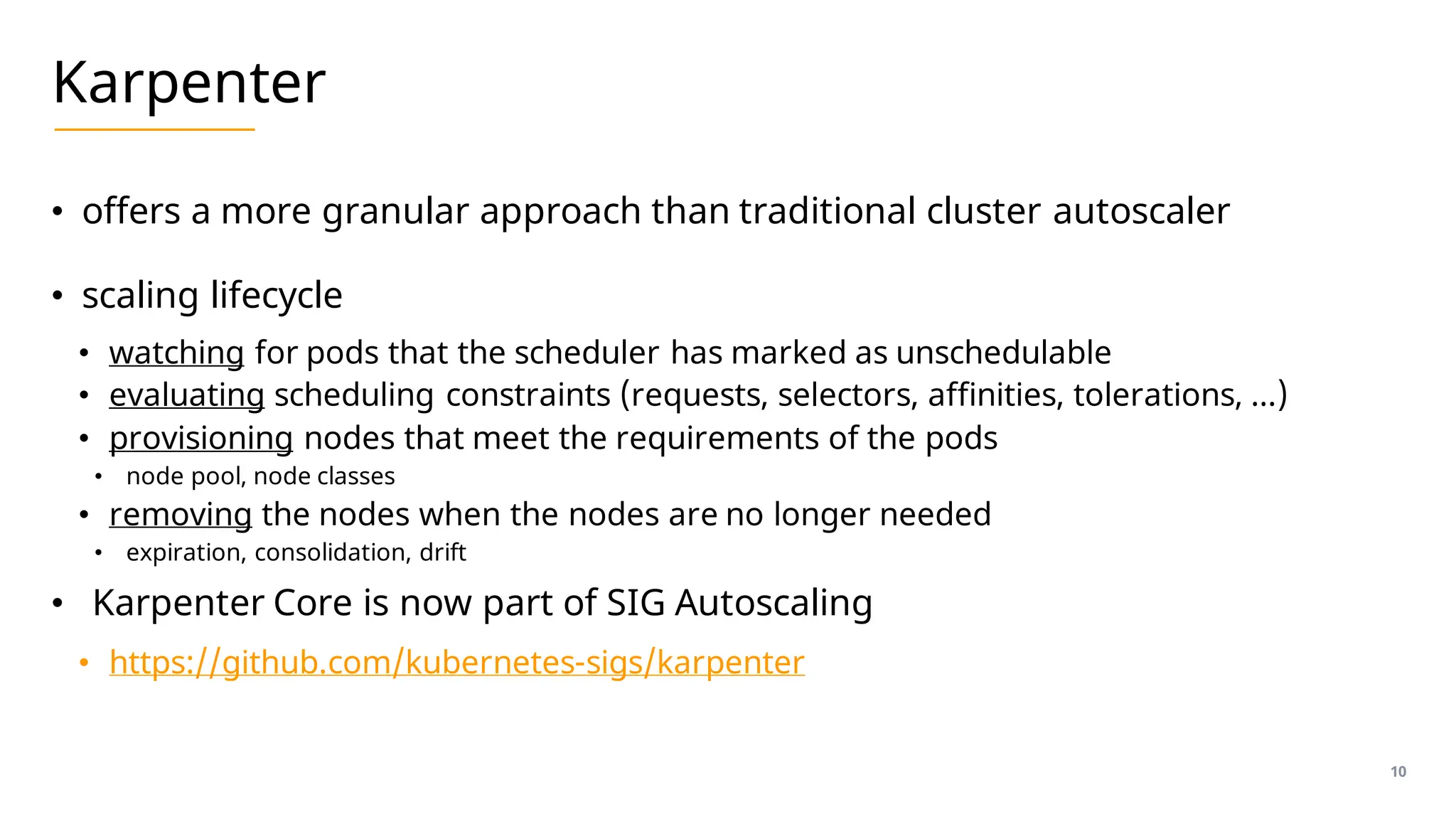 Karpenter
• offers a more granular approach than traditional cluster autoscaler
• scaling lifecycle
• watching for pods that the scheduler has marked as unschedulable
• evaluating scheduling constraints (requests, selectors, affinities, tolerations, …)
• provisioning nodes that meet the requirements of the pods
• node pool, node classes
• removing the nodes when the nodes are no longer needed
• expiration, consolidation, drift
• Karpenter Core is now part of SIG Autoscaling
• https://github.com/kubernetes-sigs/karpenter
10
 