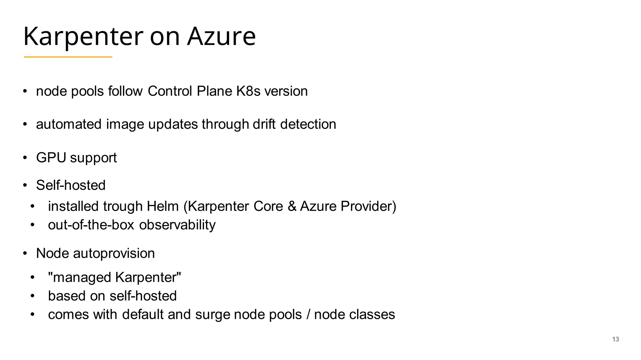 Karpenter on Azure
• node pools follow Control Plane K8s version
• automated image updates through drift detection
• GPU support
• Self-hosted
• installed trough Helm (Karpenter Core & Azure Provider)
• out-of-the-box observability
• Node autoprovision
• "managed Karpenter"
• based on self-hosted
• comes with default and surge node pools / node classes
13
 