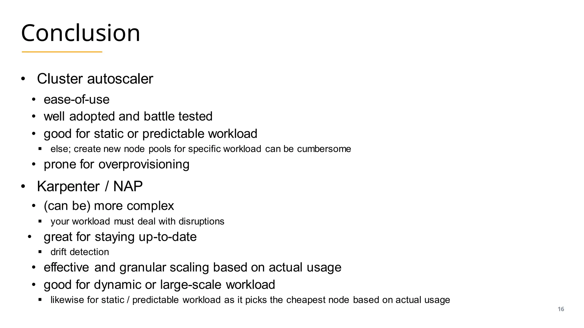 Conclusion
• Cluster autoscaler
• ease-of-use
• well adopted and battle tested
• good for static or predictable workload
▪ else; create new node pools for specific workload can be cumbersome
• prone for overprovisioning
• Karpenter / NAP
• (can be) more complex
▪ your workload must deal with disruptions
• great for staying up-to-date
▪ drift detection
• effective and granular scaling based on actual usage
• good for dynamic or large-scale workload
▪ likewise for static / predictable workload as it picks the cheapest node based on actual usage
16
 