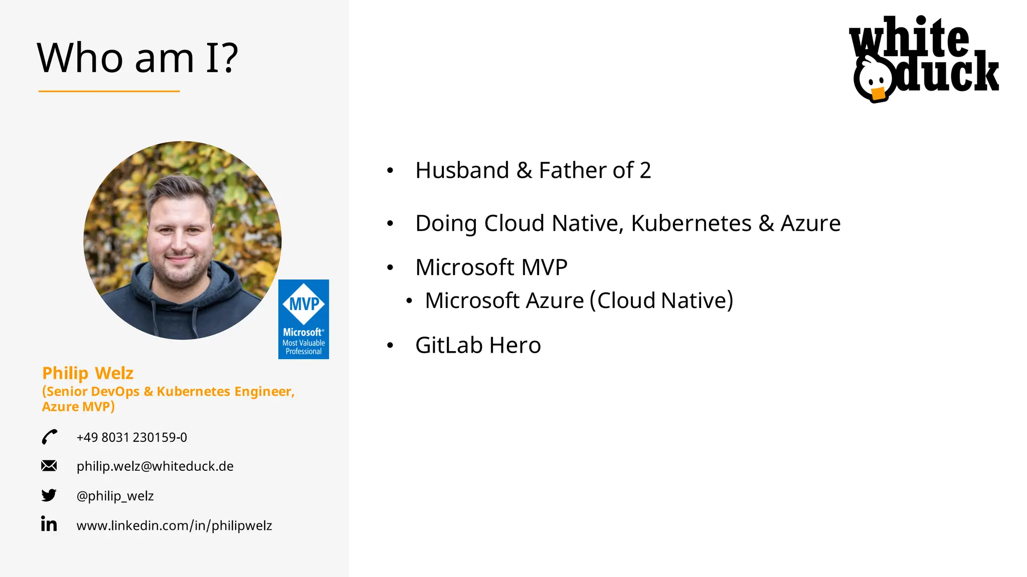 Philip Welz
(Senior DevOps & Kubernetes Engineer,
Azure MVP)
+49 8031 230159-0
philip.welz@whiteduck.de
@philip_welz
www.linkedin.com/in/philipwelz
Who am I?
• Husband & Father of 2
• Doing Cloud Native, Kubernetes & Azure
• Microsoft MVP
• Microsoft Azure (Cloud Native)
• GitLab Hero
 