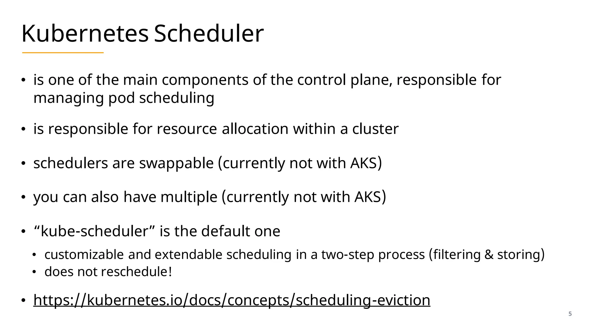 Kubernetes Scheduler
• is one of the main components of the control plane, responsible for
managing pod scheduling
• is responsible for resource allocation within a cluster
• schedulers are swappable (currently not with AKS)
• you can also have multiple (currently not with AKS)
• “kube-scheduler” is the default one
• customizable and extendable scheduling in a two-step process (filtering & storing)
• does not reschedule!
• https://kubernetes.io/docs/concepts/scheduling-eviction
5
 