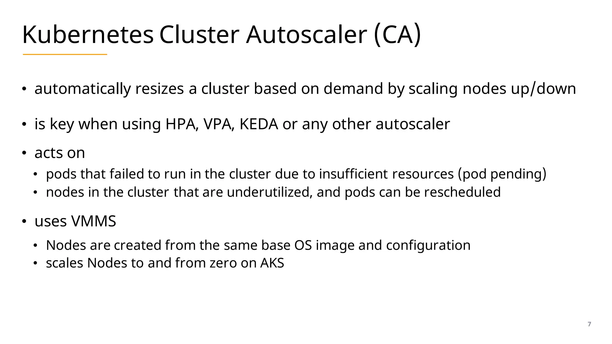 Kubernetes Cluster Autoscaler (CA)
• automatically resizes a cluster based on demand by scaling nodes up/down
• is key when using HPA, VPA, KEDA or any other autoscaler
• acts on
• pods that failed to run in the cluster due to insufficient resources (pod pending)
• nodes in the cluster that are underutilized, and pods can be rescheduled
• uses VMMS
• Nodes are created from the same base OS image and configuration
• scales Nodes to and from zero on AKS
7
 
