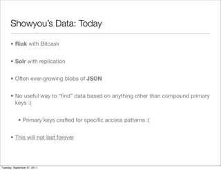 Showyou’s Data: Today

      • Riak with Bitcask


      • Solr with replication


      • Often ever-growing blobs of JSON


      • No useful way to “ﬁnd” data based on anything other than compound primary
        keys :(


            • Primary keys crafted for speciﬁc access patterns :(


      • This will not last forever




Tuesday, September 27, 2011
 