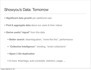 Showyou’s Data: Tomorrow

      • Signiﬁcant data growth per additional user


      • Find & aggregate data about our users & their videos


      • Derive useful “signal” from this data


            • Better search: disambiguation, “more like this”, performance


            • “Collective Intelligence”: trending, “smart collections”


            • Spam & De-duplication


            • & more: #hashtags, auto-complete, statistics, usage, ...


Tuesday, September 27, 2011
 