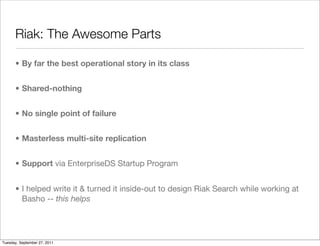 Riak: The Awesome Parts

      • By far the best operational story in its class


      • Shared-nothing


      • No single point of failure


      • Masterless multi-site replication


      • Support via EnterpriseDS Startup Program


      • I helped write it & turned it inside-out to design Riak Search while working at
        Basho -- this helps




Tuesday, September 27, 2011
 