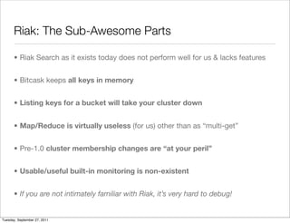 Riak: The Sub-Awesome Parts

      • Riak Search as it exists today does not perform well for us & lacks features


      • Bitcask keeps all keys in memory


      • Listing keys for a bucket will take your cluster down


      • Map/Reduce is virtually useless (for us) other than as “multi-get”


      • Pre-1.0 cluster membership changes are “at your peril”


      • Usable/useful built-in monitoring is non-existent


      • If you are not intimately familiar with Riak, it’s very hard to debug!


Tuesday, September 27, 2011
 