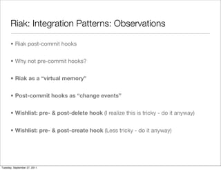 Riak: Integration Patterns: Observations

      • Riak post-commit hooks


      • Why not pre-commit hooks?


      • Riak as a “virtual memory”


      • Post-commit hooks as “change events”


      • Wishlist: pre- & post-delete hook (I realize this is tricky - do it anyway)


      • Wishlist: pre- & post-create hook (Less tricky - do it anyway)




Tuesday, September 27, 2011
 