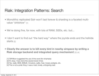 Riak: Integration Patterns: Search

      • Monolithic replicated Solr won’t last forever & sharding is a faceted multi-
        value “shitshow” [1]


      • We’re doing ﬁne, for now, with lots of RAM, SSDs, etc. but...


      • I don’t want to ﬁnd out “the hard way” where the joyride ends and the hellride
        starts [2]


      • Clearly the answer is to kill every bird in nearby airspace by writing a
        Riak storage backend and integrated query mechanism! [2,3,4]

          [1] Cliff Moon suggested the use of this word (for emphasis)
          [2] It’s okay, I have done this several dozen times
          [3] Yes, really: BDB, BDBJE, Innostore, sqlite, hsql, mysql, postgres, etc.
          [4] This is not a pride thing: it was a hard, lonely, unforgiving road




Tuesday, September 27, 2011
 