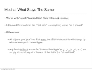Mecha: What Stays The Same

      • Works with “stock” (unmodiﬁed) Riak 1.0 (pre & release)


      • Little/no difference from the “Riak side” -- everything works “as it should”


      • Differences:


            • All objects you “put” into Riak must be JSON objects (this will change by
              release to respect content type)


            • Any ﬁelds without a speciﬁc “indexed ﬁeld type” (e.g., _t, _s, _dt, etc.) are
              simply stored along with the rest of the ﬁelds (i.e. “stored ﬁeld”)




Tuesday, September 27, 2011
 