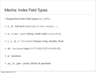Mecha: Index Field Types

      • Supported index ﬁeld types (by sufﬁx):


      • _t, _tt - full-text (optionally w/ term vectors, ...)


      • _s, _s_mv - exact string, multi-value exact string


      • _i, _l, _d, _f - trie-based integer, long, double, ﬂoat


      • _dt - trie-based date (YYYY-MM-DDTHH:MM:SS)


      • _b - boolean


      • _xy, _ll, _geo - point, lat/lon & geohash


Tuesday, September 27, 2011
 
