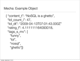 Mecha: Example Object

          { “content_t”: “NoSQL is a ghetto”,
            “lol_count_i”: 47,
            “lol_dt”: “2009-04-13T07:01:43.000Z”
            “rating_f”: 4.111111164093018,
            “tags_s_mv”: [
              “funny”,
              “lol”,
              “nosql”,
              “ghetto”]}


Tuesday, September 27, 2011
 