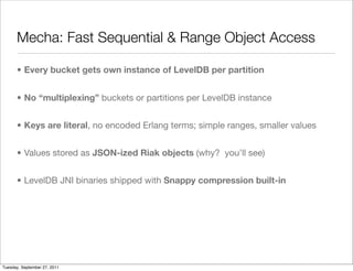 Mecha: Fast Sequential & Range Object Access

      • Every bucket gets own instance of LevelDB per partition


      • No “multiplexing” buckets or partitions per LevelDB instance


      • Keys are literal, no encoded Erlang terms; simple ranges, smaller values


      • Values stored as JSON-ized Riak objects (why? you’ll see)


      • LevelDB JNI binaries shipped with Snappy compression built-in




Tuesday, September 27, 2011
 