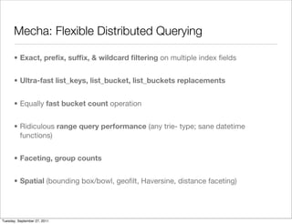 Mecha: Flexible Distributed Querying

      • Exact, preﬁx, sufﬁx, & wildcard ﬁltering on multiple index ﬁelds


      • Ultra-fast list_keys, list_bucket, list_buckets replacements


      • Equally fast bucket count operation


      • Ridiculous range query performance (any trie- type; sane datetime
        functions)


      • Faceting, group counts


      • Spatial (bounding box/bowl, geoﬁlt, Haversine, distance faceting)




Tuesday, September 27, 2011
 