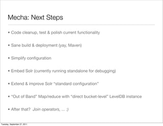 Mecha: Next Steps

      • Code cleanup, test & polish current functionality


      • Sane build & deployment (yay, Maven)


      • Simplify conﬁguration


      • Embed Solr (currently running standalone for debugging)


      • Extend & improve Solr “standard conﬁguration”


      • “Out of Band” Map/reduce with “direct bucket-level” LevelDB instance


      • After that? Join operators, ... :)


Tuesday, September 27, 2011
 