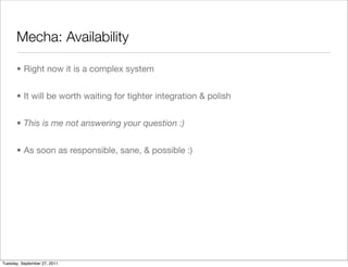 Mecha: Availability

      • Right now it is a complex system


      • It will be worth waiting for tighter integration & polish


      • This is me not answering your question :)


      • As soon as responsible, sane, & possible :)




Tuesday, September 27, 2011
 