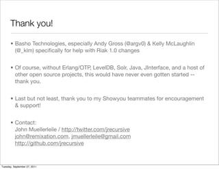 Thank you!

      • Basho Technologies, especially Andy Gross (@argv0) & Kelly McLaughlin
        (@_klm) speciﬁcally for help with Riak 1.0 changes


      • Of course, without Erlang/OTP, LevelDB, Solr, Java, JInterface, and a host of
        other open source projects, this would have never even gotten started --
        thank you.


      • Last but not least, thank you to my Showyou teammates for encouragement
        & support!


      • Contact:
        John Muellerleile / http://twitter.com/jrecursive
        john@remixation.com, jmuellerleile@gmail.com
        http://github.com/jrecursive



Tuesday, September 27, 2011
 