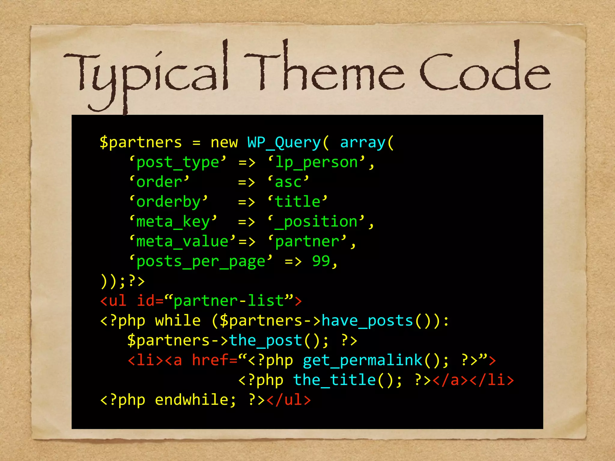   	
  
	
   $partners	
  =	
  new	
  WP_Query(	
  array(	
  	
  	
  	
  	
  
	
   	
   ‘post_type’	
  =>	
  ‘lp_person’,	
  
	
   	
   ‘order’	
  	
  	
   =>	
  ‘asc’	
  
	
   	
   ‘orderby’	
  	
   =>	
  ‘title’	
  
	
   	
   ‘meta_key’	
  	
  =>	
  ‘_position’,	
  
	
   	
   ‘meta_value’=>	
  ‘partner’,	
  
	
   	
   ‘posts_per_page’	
  =>	
  99,	
  
	
   ));?>	
  
	
   <ul	
  id=“partner-­‐list”>	
   	
  
	
   <?php	
  while	
  ($partners-­‐>have_posts()):	
  
	
   	
   $partners-­‐>the_post();	
  ?> 
	
   	
   <li><a	
  href=“<?php	
  get_permalink();	
  ?>”>	
  
	
   	
   	
   	
   	
   	
   <?php	
  the_title();	
  ?></a></li>	
  	
  	
  
	
   <?php	
  endwhile;	
  ?></ul>	
  
Typical Theme Code
 
