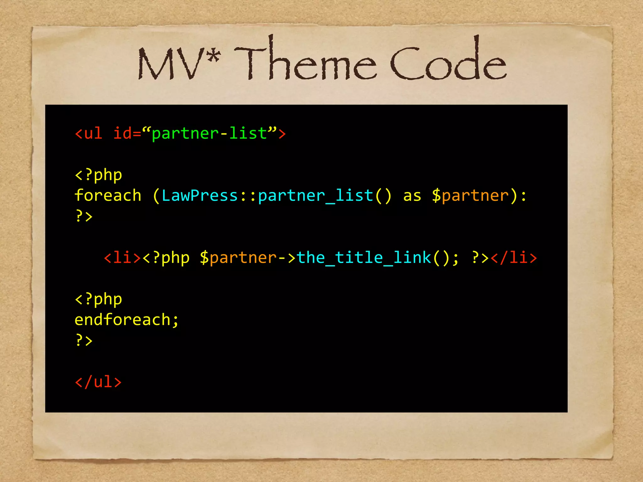   	
  
	
   <ul	
  id=“partner-­‐list”>	
  
!
	
   <?php	
  	
  
	
   foreach	
  (LawPress::partner_list()	
  as	
  $partner):	
  
	
   ?>	
   
	
   	
   	
  
	
   	
   <li><?php	
  $partner-­‐>the_title_link();	
  ?></li>	
  	
  	
  
!
	
   <?php	
  	
  
	
   endforeach;	
  	
  
	
   ?>	
  
!
	
   </ul>	
  
MV* Theme Code
 