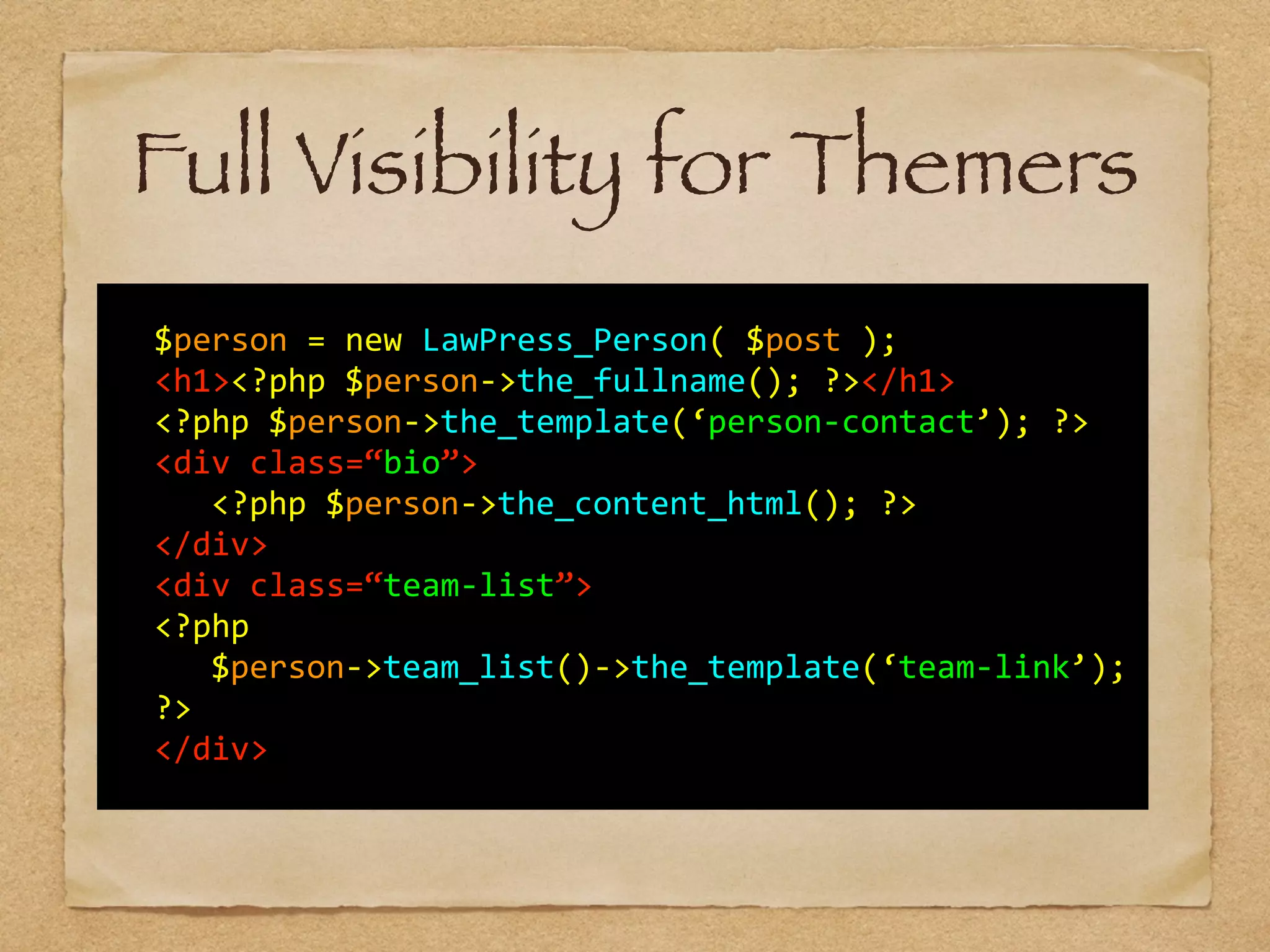   	
  
	
   $person	
  =	
  new	
  LawPress_Person(	
  $post	
  );	
  
	
   <h1><?php	
  $person-­‐>the_fullname();	
  ?></h1>	
  
	
   <?php	
  $person-­‐>the_template(‘person-­‐contact’);	
  ?>	
  	
  	
  
	
   <div	
  class=“bio”>	
  
	
   	
   <?php	
  $person-­‐>the_content_html();	
  ?>	
  
	
   </div>	
  
	
   <div	
  class=“team-­‐list”>	
  
	
   <?php	
  	
  
	
   	
   $person-­‐>team_list()-­‐>the_template(‘team-­‐link’);	
  
	
   ?>	
  
	
   </div>	
  
Full Visibility for Themers
 